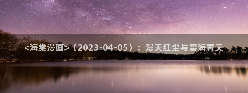 喵趣漫画无广告版最新版本下载：<海棠漫画>（2023-04-05）：漫天红尘与碧海青天
